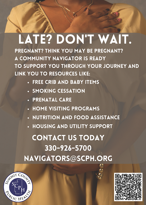 Late? Don't wait. Pregnant? Think you may be pregnant? A community navigator is ready to support you through your journey and link you to resources like: free crib and baby items; smoking cessation, prenatal care, home visiting programs, nutrition and food assistance, housing and utility support. Contact us today- 330-926-5700  navigators@scph.org   Picture of pregnant woman gently holding her belly.